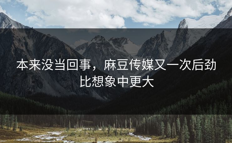 本来没当回事,麻豆传媒又一次后劲比想象中更大