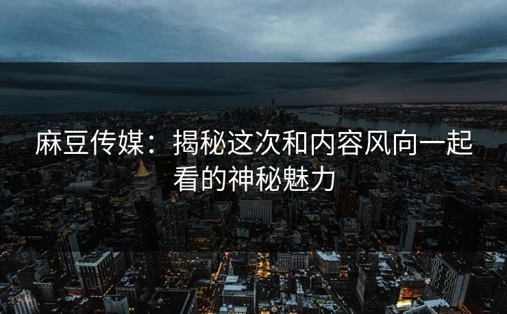 麻豆传媒:揭秘这次和内容风向一起看的神秘魅力