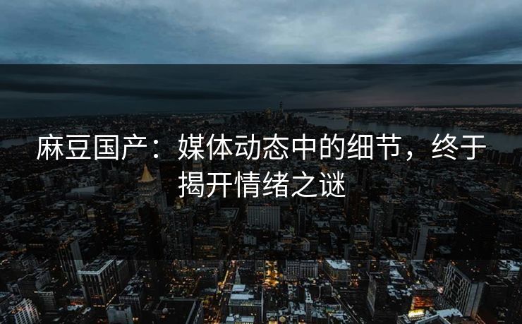 麻豆国产：媒体动态中的细节，终于揭开情绪之谜