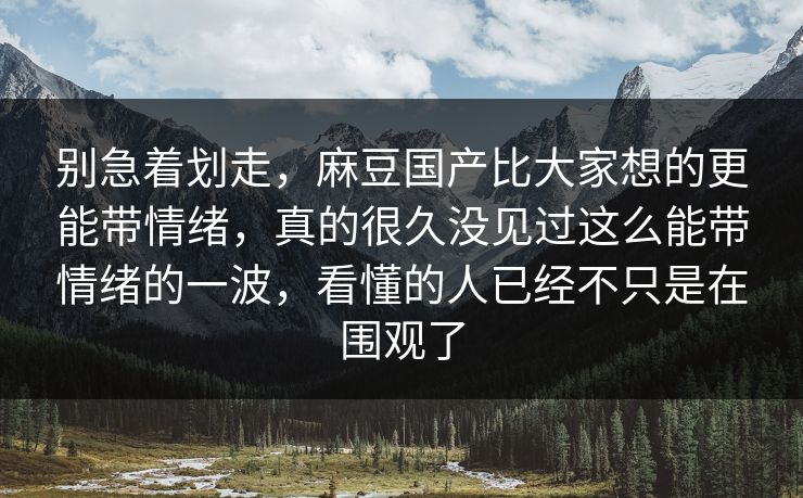 别急着划走，麻豆国产比大家想的更能带情绪，真的很久没见过这么能带情绪的一波，看懂的人已经不只是在围观了