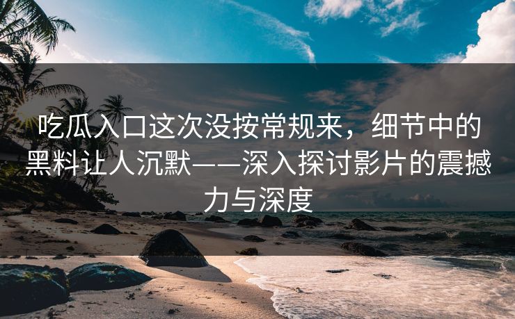 吃瓜入口这次没按常规来，细节中的黑料让人沉默——深入探讨影片的震撼力与深度