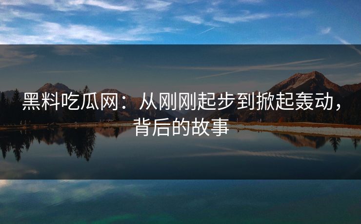 黑料吃瓜网：从刚刚起步到掀起轰动，背后的故事