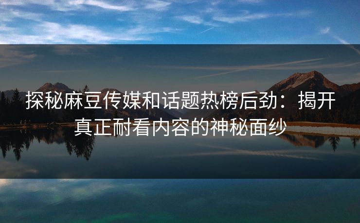 探秘麻豆传媒和话题热榜后劲：揭开真正耐看内容的神秘面纱