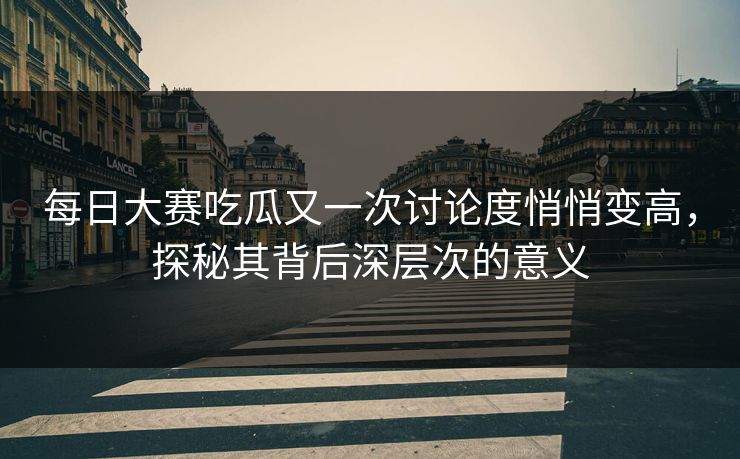 每日大赛吃瓜又一次讨论度悄悄变高，探秘其背后深层次的意义