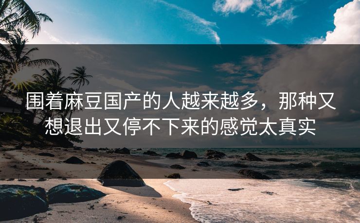围着麻豆国产的人越来越多，那种又想退出又停不下来的感觉太真实