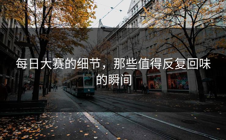 每日大赛的细节，那些值得反复回味的瞬间