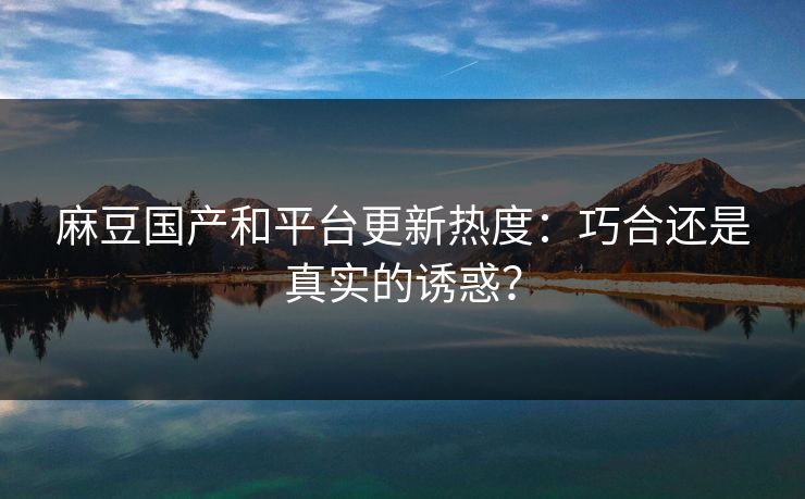 麻豆国产和平台更新热度：巧合还是真实的诱惑？