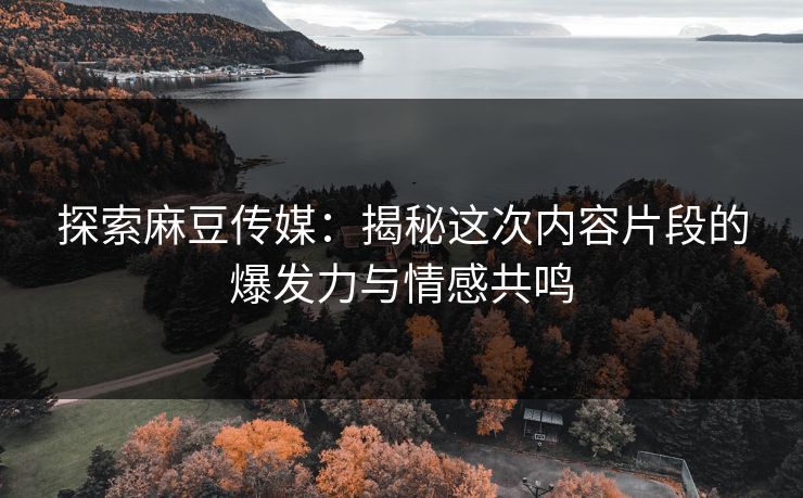 探索麻豆传媒：揭秘这次内容片段的爆发力与情感共鸣