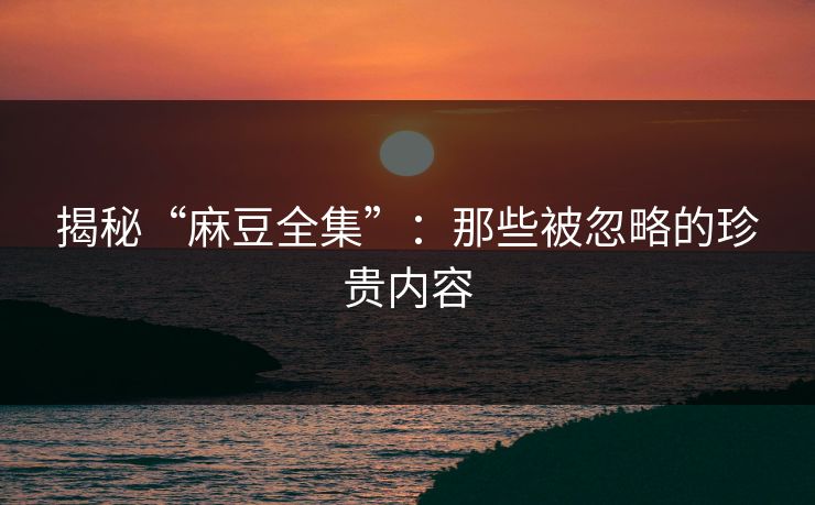 揭秘“麻豆全集”：那些被忽略的珍贵内容