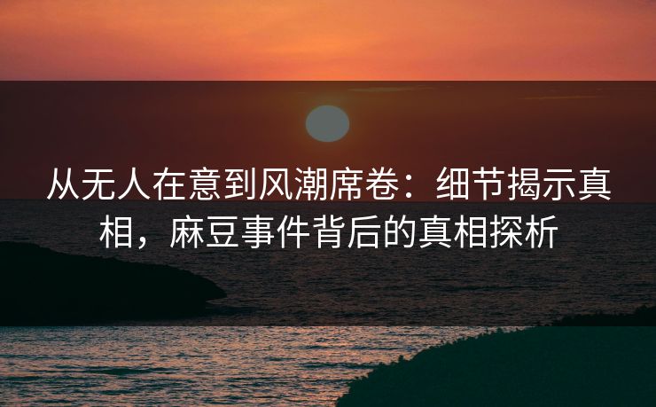 从无人在意到风潮席卷：细节揭示真相，麻豆事件背后的真相探析