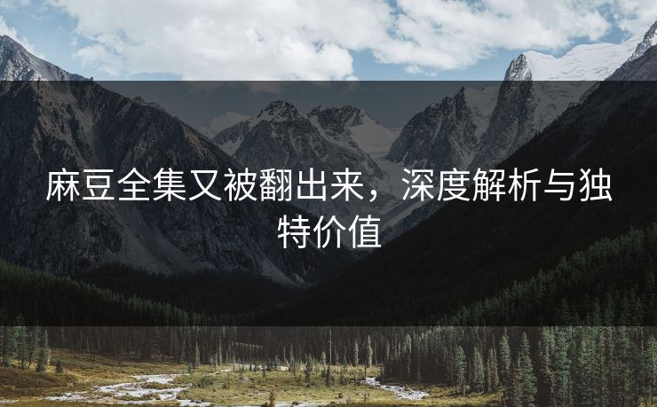 麻豆全集又被翻出来，深度解析与独特价值