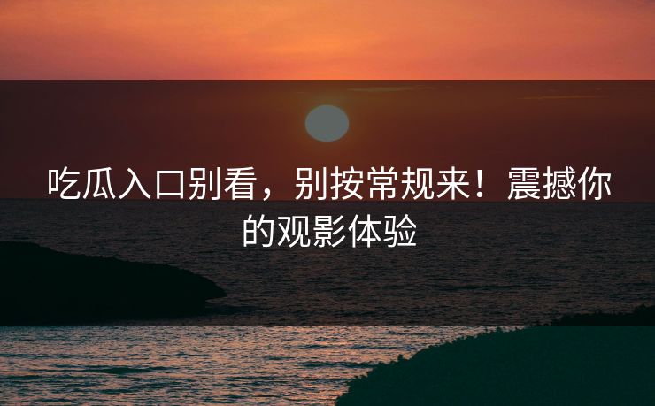 吃瓜入口别看，别按常规来！震撼你的观影体验