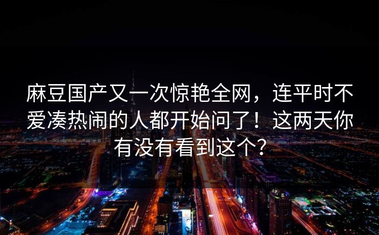麻豆国产又一次惊艳全网，连平时不爱凑热闹的人都开始问了！这两天你有没有看到这个？