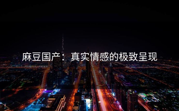 麻豆国产：真实情感的极致呈现