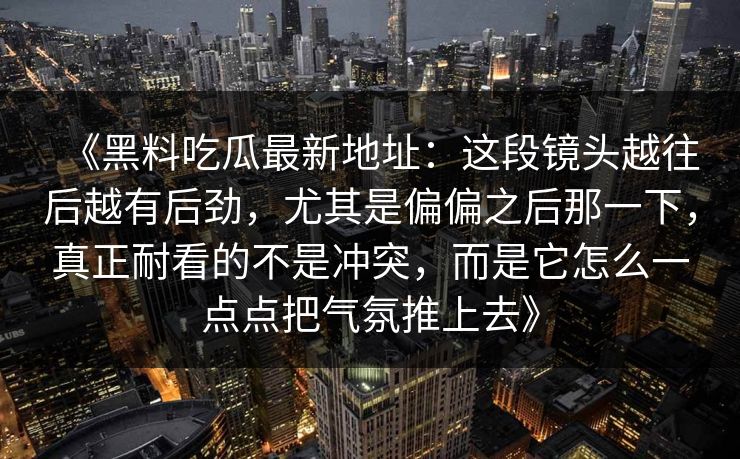 《黑料吃瓜最新地址：这段镜头越往后越有后劲，尤其是偏偏之后那一下，真正耐看的不是冲突，而是它怎么一点点把气氛推上去》