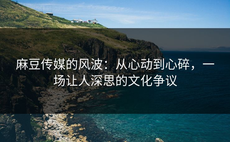麻豆传媒的风波：从心动到心碎，一场让人深思的文化争议