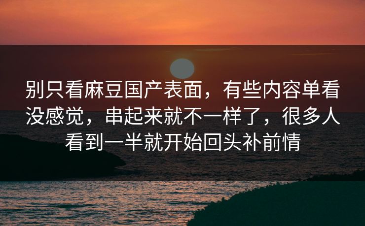 别只看麻豆国产表面，有些内容单看没感觉，串起来就不一样了，很多人看到一半就开始回头补前情