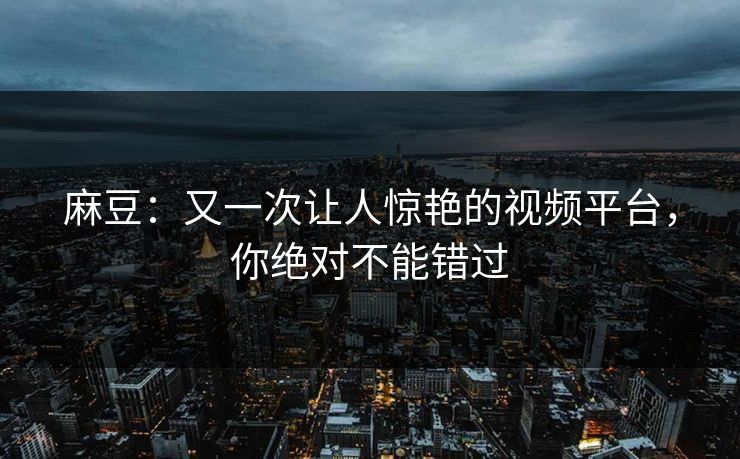 麻豆：又一次让人惊艳的视频平台，你绝对不能错过