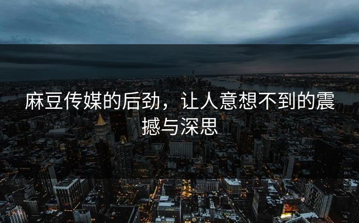 麻豆传媒的后劲，让人意想不到的震撼与深思