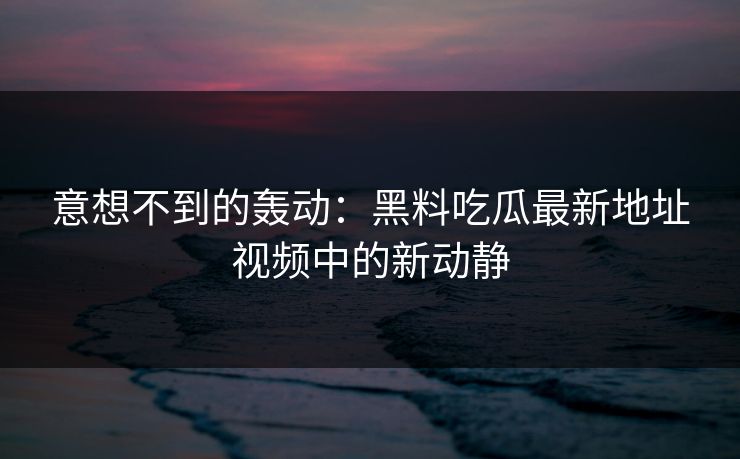 意想不到的轰动：黑料吃瓜最新地址视频中的新动静
