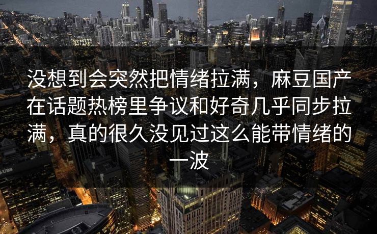 没想到会突然把情绪拉满，麻豆国产在话题热榜里争议和好奇几乎同步拉满，真的很久没见过这么能带情绪的一波