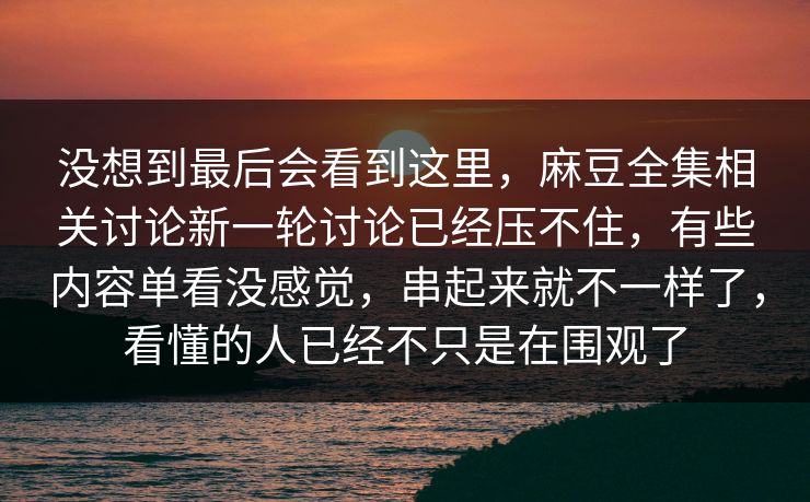 没想到最后会看到这里，麻豆全集相关讨论新一轮讨论已经压不住，有些内容单看没感觉，串起来就不一样了，看懂的人已经不只是在围观了