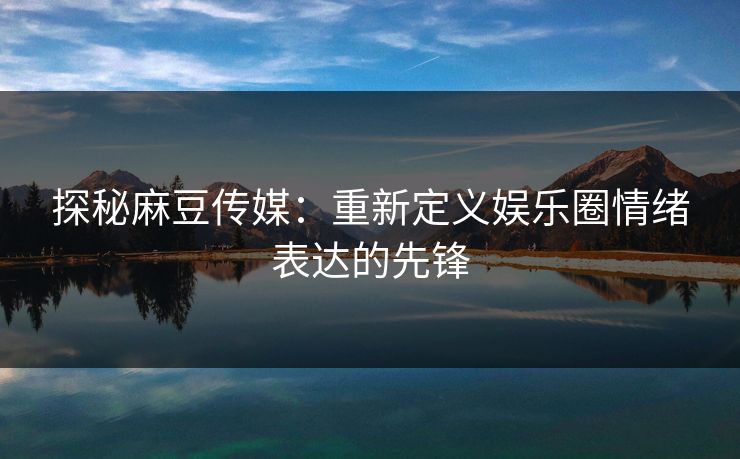 探秘麻豆传媒：重新定义娱乐圈情绪表达的先锋