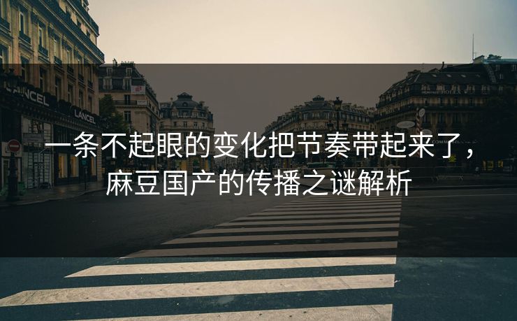 一条不起眼的变化把节奏带起来了，麻豆国产的传播之谜解析