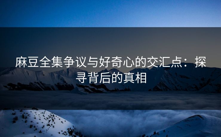 麻豆全集争议与好奇心的交汇点：探寻背后的真相