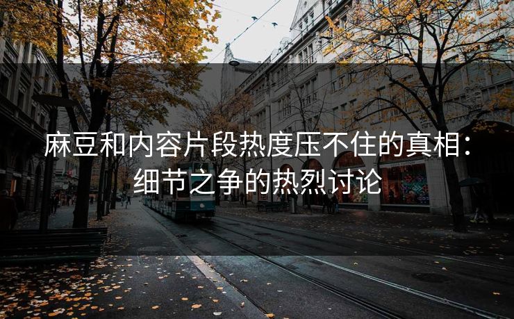 麻豆和内容片段热度压不住的真相：细节之争的热烈讨论