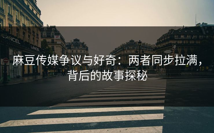 麻豆传媒争议与好奇：两者同步拉满，背后的故事探秘