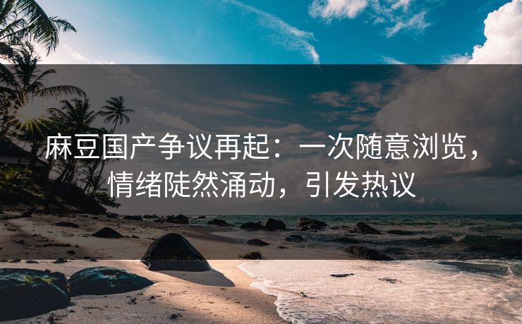 麻豆国产争议再起：一次随意浏览，情绪陡然涌动，引发热议