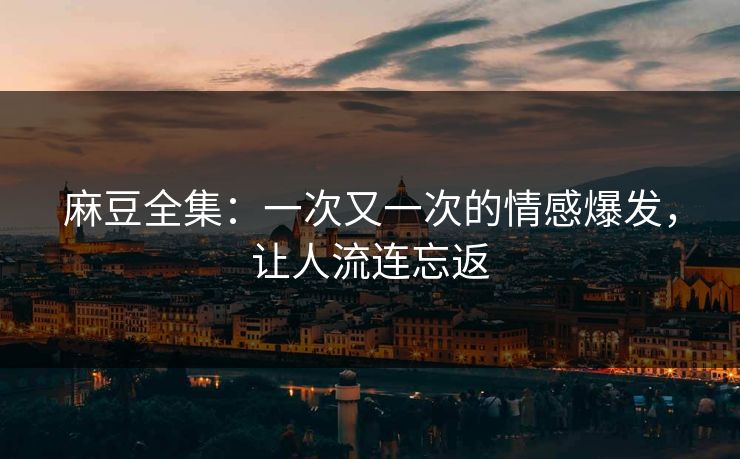 麻豆全集：一次又一次的情感爆发，让人流连忘返