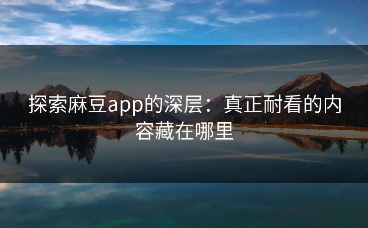 探索麻豆app的深层：真正耐看的内容藏在哪里