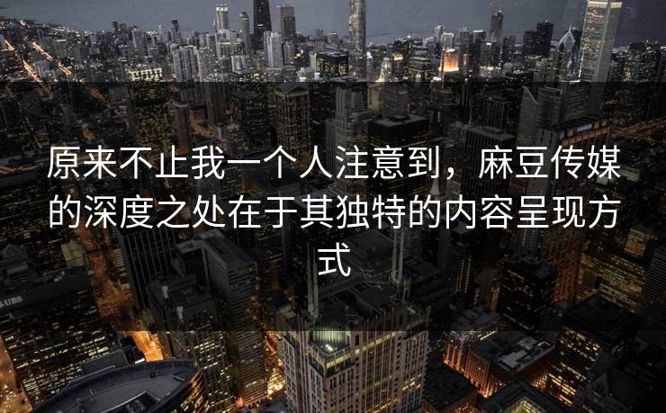 原来不止我一个人注意到，麻豆传媒的深度之处在于其独特的内容呈现方式