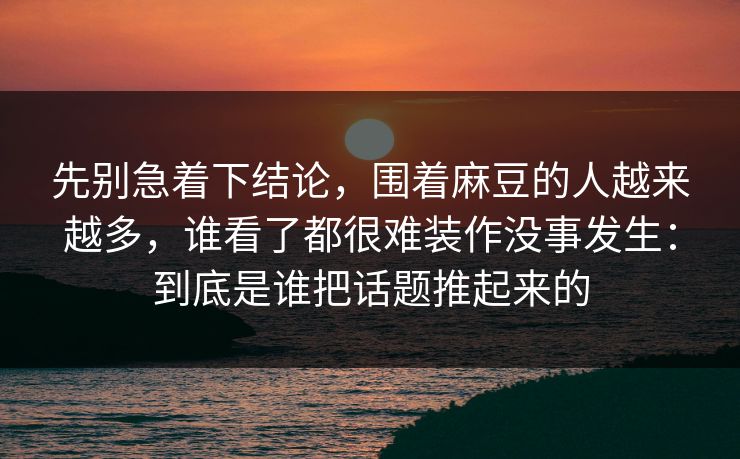 先别急着下结论,围着麻豆的人越来越多,谁看了都很难装作没事发生:到底是谁把话题推起来的