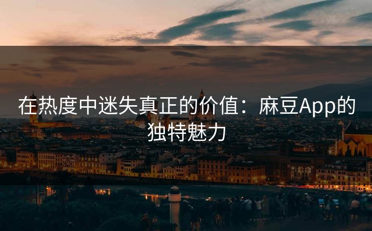 在热度中迷失真正的价值：麻豆App的独特魅力
