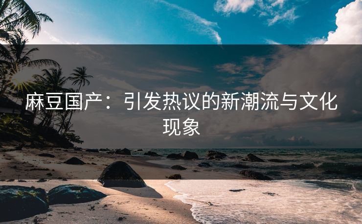 麻豆国产：引发热议的新潮流与文化现象