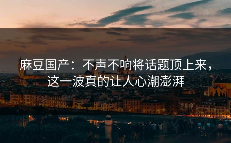 麻豆国产：不声不响将话题顶上来，这一波真的让人心潮澎湃