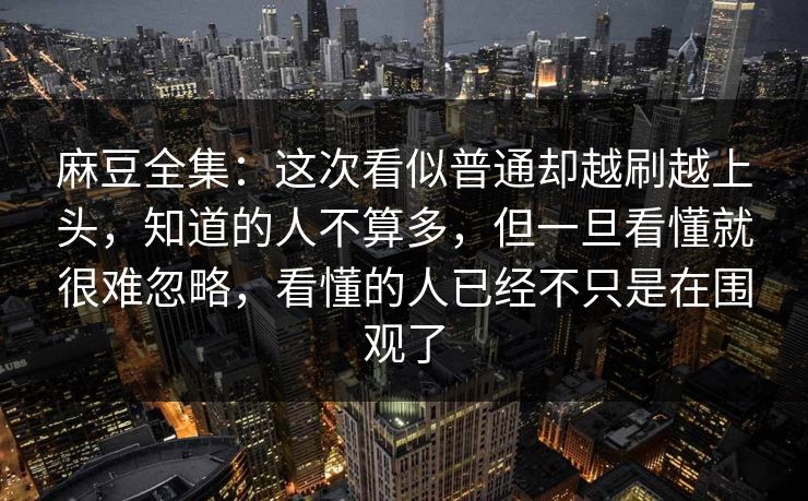 麻豆全集:这次看似普通却越刷越上头,知道的人不算多,但一旦看懂就很难忽略,看懂的人已经不只是在围观了
