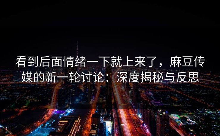 看到后面情绪一下就上来了,麻豆传媒的新一轮讨论:深度揭秘与反思