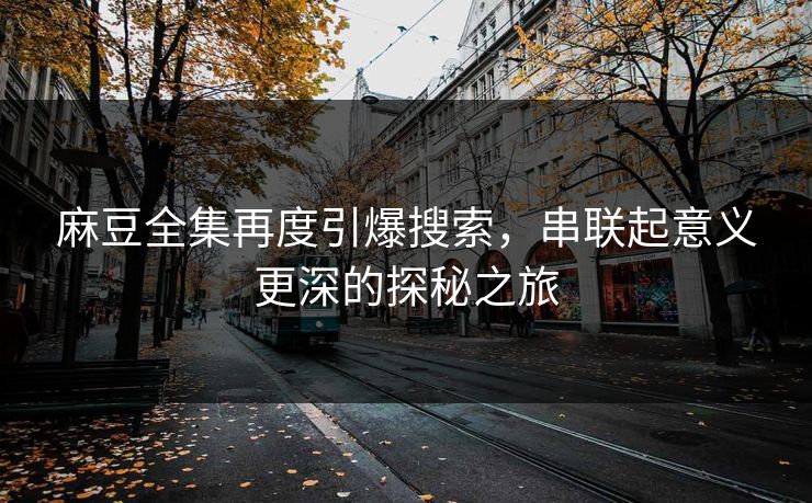 麻豆全集再度引爆搜索，串联起意义更深的探秘之旅