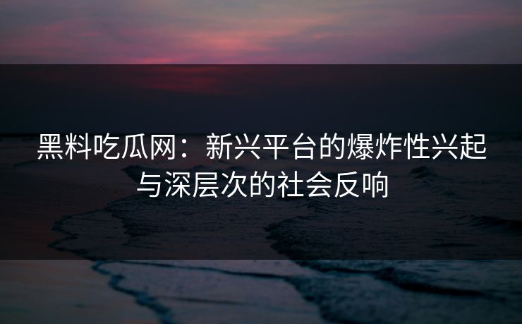 黑料吃瓜网：新兴平台的爆炸性兴起与深层次的社会反响
