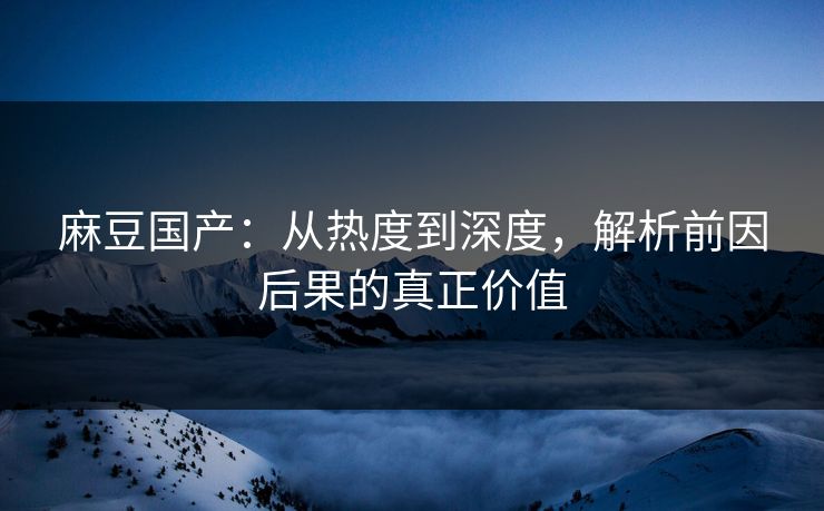 麻豆国产：从热度到深度，解析前因后果的真正价值