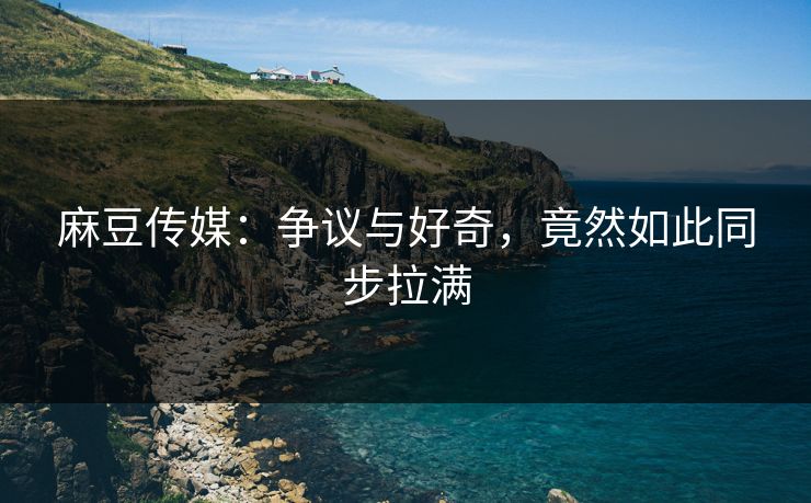 麻豆传媒:争议与好奇,竟然如此同步拉满 麻豆传媒:争议与好奇,竟然如此同步拉满