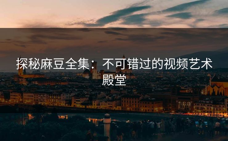 探秘麻豆全集:不可错过的视频艺术殿堂