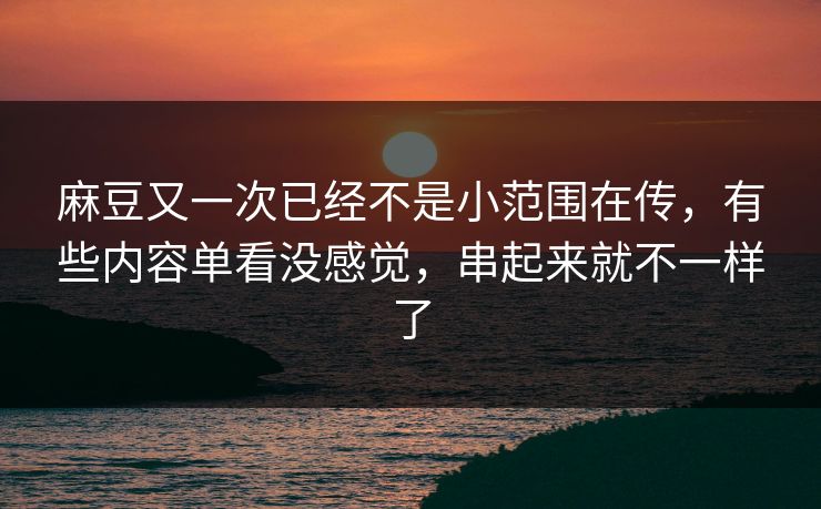麻豆又一次已经不是小范围在传,有些内容单看没感觉,串起来就不一样了